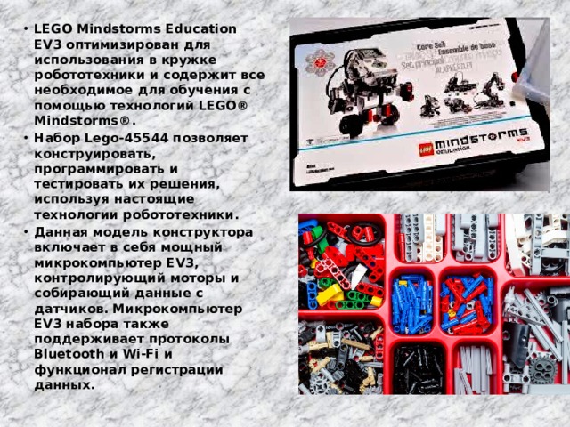 LEGO Mindstorms Education EV3 оптимизирован для использования в кружке робототехники и содержит все необходимое для обучения с помощью технологий LEGO® Mindstorms®. Набор Lego-45544 позволяет конструировать, программировать и тестировать их решения, используя настоящие технологии робототехники. Данная модель конструктора включает в себя мощный микрокомпьютер EV3, контролирующий моторы и собирающий данные с датчиков. Микрокомпьютер EV3 набора также поддерживает протоколы Bluetooth и Wi-Fi и функционал регистрации данных. 