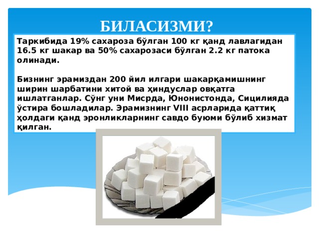 БИЛАСИЗМИ? Таркибида 19% сахароза бўлган 100 кг қанд лавлагидан 16.5 кг шакар ва 50% сахарозаси бўлган 2.2 кг патока олинади.  Бизнинг эрамиздан 200 йил илгари шакарқамишнинг ширин шарбатини хитой ва ҳиндуслар овқатга ишлатганлар. Сўнг уни Мисрда, Юнонистонда, Сицилияда ўстира бошладилар. Эрамизнинг VIII асрларида қаттиқ ҳолдаги қанд эронликларнинг савдо буюми бўлиб хизмат қилган. 