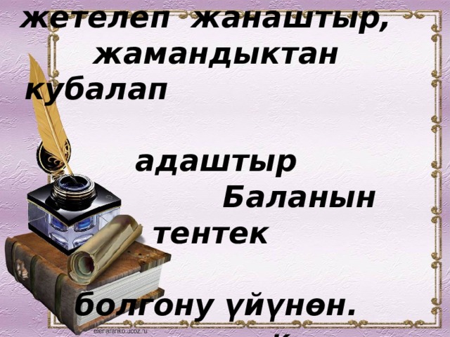 Баланы жакшылыкка жетелеп жанаштыр, жамандыктан кубалап  адаштыр  Баланын тентек  болгону үйүнөн.   Кыргыз эл макалы. 