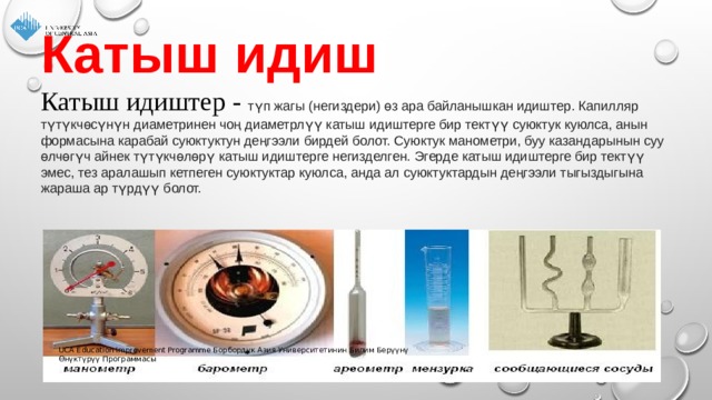 Катыш идиш   Катыш идиштер - түп жагы (негиздери) өз ара байланышкан идиштер. Капилляр түтүкчөсүнүн диаметринен чоң диаметрлүү катыш идиштерге бир тектүү суюктук куюлса, анын формасына карабай суюктуктун деңгээли бирдей болот. Суюктук манометри, буу казандарынын суу өлчөгүч айнек түтүкчөлөрү катыш идиштерге негизделген. Эгерде катыш идиштерге бир тектүү эмес, тез аралашып кетпеген суюктуктар куюлса, анда ал суюктуктардын деңгээли тыгыздыгына жараша ар түрдүү болот. UCA Education Improvement Programme Борбордук Азия Университетинин Билим Берүүнү Өнүктүрүү Программасы 