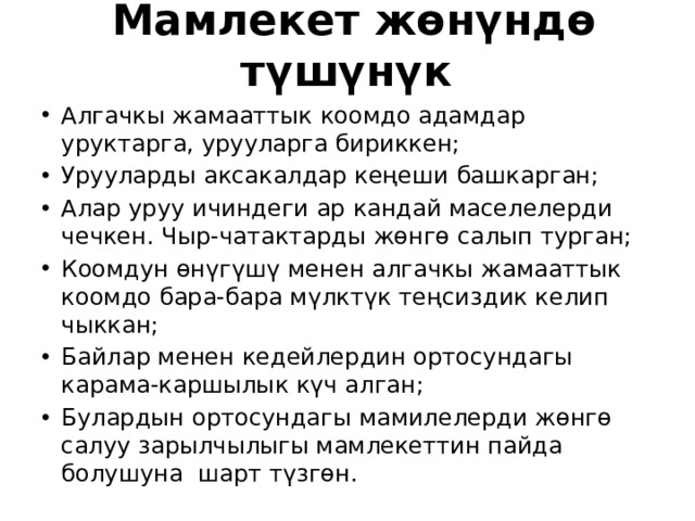Мамлекет жөнүндө түшүнүк Алгачкы жамааттык коомдо адамдар уруктарга, урууларга бириккен; Урууларды аксакалдар кеңеши башкарган; Алар уруу ичиндеги ар кандай маселелерди чечкен. Чыр-чатактарды жөнгө салып турган; Коомдун өнүгүшү менен алгачкы жамааттык коомдо бара-бара мүлктүк теңсиздик келип чыккан; Байлар менен кедейлердин ортосундагы карама-каршылык күч алган; Булардын ортосундагы мамилелерди жөнгө салуу зарылчылыгы мамлекеттин пайда болушуна шарт түзгөн. 