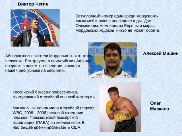  Виктор Чегин Безусловный номер один среди мордовских «ньюсмейкеров» в последние годы. Две Олимпиады, чемпионаты Европы и мира… Мордовских ходоков никто не может обойти. Алексей Мишин Абсолютно все жители Мордовии знают этого человека. Его триумф в олимпийских Афинах впервые в новом тысячелетии заявил о нашей республике на весь мир. Российский боксёр-профессионал, выступающий в тяжёлой весовой категории Олег Маскаев Маскаев - чемпион мира в тяжёлой (версия WBC, 2006—2008) весовой категории; чемпион Паназиатской боксёрской ассоциации (ПАБА) в тяжёлом весе. В настоящее время проживает в США.     