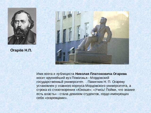  Огарёв Н.П. Имя поэта и публициста Николая Платоновича Огарева носит крупнейший вуз Поволжья - Мордовский государственный университет. . Памятник Н. П. Огареву установлен у главного корпуса Мордовского университета, а строка из стихотворения «Юноше»: «Учись! Пойми, что знание есть власть» - стала девизом студентов, гордо именующих себя «огаревцами». 