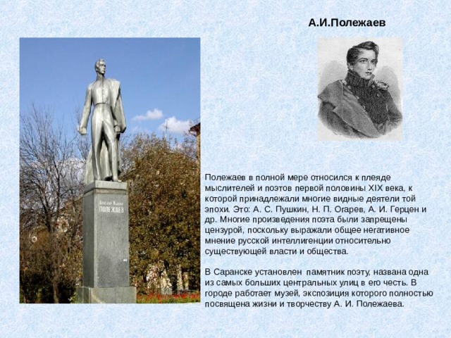 А.И.Полежаев Полежаев в полной мере относился к плеяде мыслителей и поэтов первой половины XIX века, к которой принадлежали многие видные деятели той эпохи. Это: А. С. Пушкин, Н. П. Огарев, А. И. Герцен и др. Многие произведения поэта были запрещены цензурой, поскольку выражали общее негативное мнение русской интеллигенции относительно существующей власти и общества.   В Саранске установлен  памятник поэту, названа одна из самых больших центральных улиц в его честь. В городе работает музей, экспозиция которого полностью посвящена жизни и творчеству А. И. Полежаева. 