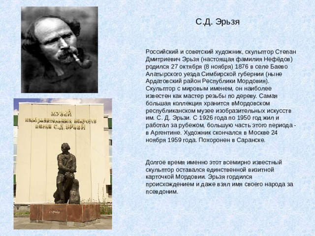  С.Д. Эрьзя Российский и советский художник, скульптор Степан Дмитриевич Эрьзя (настоящая фамилия Нефёдов) родился 27 октября (8 ноября) 1876 в селе Баево Алатырского уезда Симбирской губернии (ныне Ардатовский район Республики Мордовия). Скульптор с мировым именем, он наиболее известен как мастер резьбы по дереву. Самая большая коллекция хранится вМордовском республиканском музее изобразительных искусств им. С. Д. Эрьзи. С 1926 года по 1950 год жил и работал за рубежом, большую часть этого периода - в Аргентине. Художник скончался в Москве 24 ноября 1959 года. Похоронен в Саранске. Долгое время именно этот всемирно известный скульптор оставался единственной визитной карточкой Мордовии. Эрьзя гордился происхождением и даже взял имя своего народа за псевдоним. 