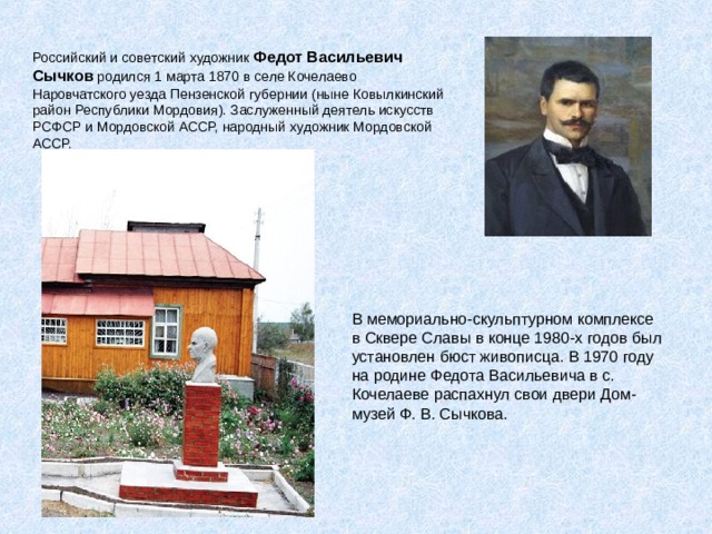 Российский и советский художник Федот Васильевич Сычков родился 1 марта 1870 в селе Кочелаево Наровчатского уезда Пензенской губернии (ныне Ковылкинский район Республики Мордовия). Заслуженный деятель искусств РСФСР и Мордовской АССР, народный художник Мордовской АССР.    В мемориально-скульптурном комплексе в Сквере Славы в конце 1980-х годов был установлен бюст живописца. В 1970 году на родине Федота Васильевича в с. Кочелаеве распахнул свои двери Дом-музей Ф. В. Сычкова. 