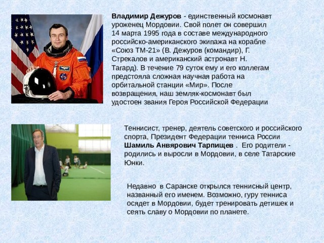Владимир Дежуров - единственный космонавт уроженец Мордовии. Свой полет он совершил 14 марта 1995 года в составе международного российско-американского экипажа на корабле «Союз ТМ-21» (В. Дежуров (командир), Г. Стрекалов и американский астронавт Н. Тагард). В течение 79 суток ему и его коллегам предстояла сложная научная работа на орбитальной станции «Мир». После возвращения, наш земляк-космонавт был удостоен звания Героя Российской Федерации Теннисист, тренер, деятель советского и российского спорта, Президент Федерации тенниса России Шамиль Анвярович Тарпищев . Его родители - родились и выросли в Мордовии, в селе Татарские Юнки.    Недавно в Саранске открылся теннисный центр, названный его именем. Возможно, гуру тенниса осядет в Мордовии, будет тренировать детишек и сеять славу о Мордовии по планете. 