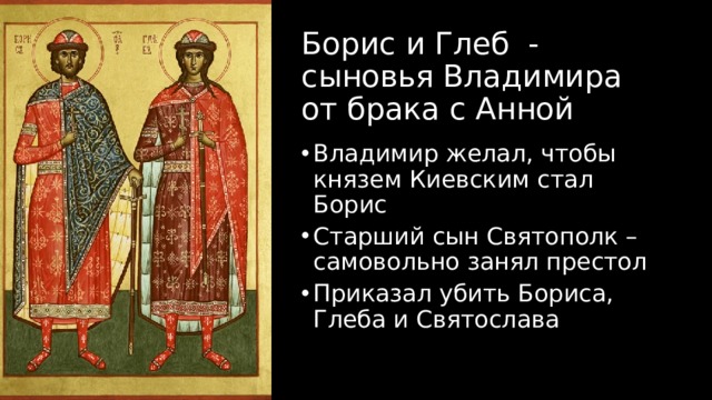 Борис и Глеб - сыновья Владимира от брака с Анной Владимир желал, чтобы князем Киевским стал Борис Старший сын Святополк – самовольно занял престол Приказал убить Бориса, Глеба и Святослава 