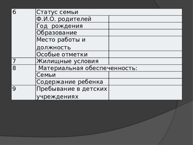 6 Статус семьи Ф.И.О. родителей Год рождения Образование Место работы и должность Особые отметки 7 Жилищные условия 8  Материальная обеспеченность: Семьи Содержание ребенка 9 Пребывание в детских учреждениях 
