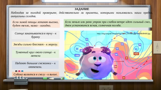 ЗАДАНИЕ Наблюдая за погодой проверьте, действительно ли приметы, которыми пользовались наши предки, актуальны сегодня. Если ночью или рано утром при слабом ветре идет сильный снег, днем установится ясная, солнечная погода. Если зимой птицы летают высоко, будет тепло, низко - холодно.  Солнце закатывается в тучу - к бурану https://img.tsargrad.tv/cache/6/e/TASS_1413591.jpg/w1056h594fill.jpg Звезды сильно блестят - к морозу. Туманный круг около солнца - к метели Падают большие снежинки – к оттепели. Собака валяется в снегу - к вьюге. 