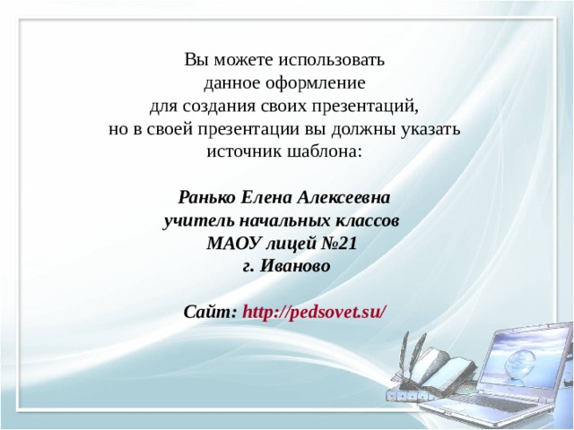 Вы можете использовать данное оформление для создания своих презентаций, но в своей презентации вы должны указать источник шаблона: Ранько Елена Алексеевна учитель начальных классов МАОУ лицей №21 г. Иваново  Сайт: http://pedsovet.su/  
