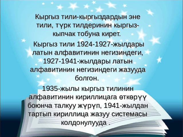 Кыргыз тили-кыргыздардын эне тили, түрк тилдеринин кыргыз-кыпчак тобуна кирет.  Кыргыз тили 1924-1927-жылдары латын алфавитинин негизиндеги, 1927-1941-жылдары латын алфавитинин негизиндеги жазууда болгон. 1935-жылы кыргыз тилинин алфавитинин кириллицага өткөрүү боюнча талкуу жүрүп, 1941-жылдан тартып кириллица жазуу системасы колдонулууда . 