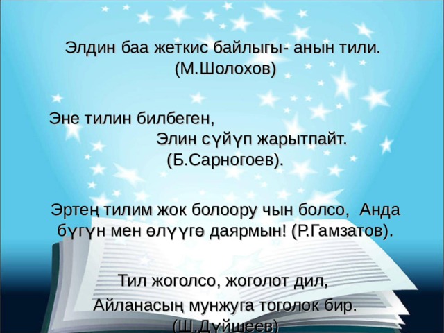 Элдин баа жеткис байлыгы- анын тили. (М.Шолохов) Эне тилин билбеген, Элин сүйүп жарытпайт. (Б.Сарногоев). Эртең тилим жок болоору чын болсо, Анда бүгүн мен өлүүгө даярмын! (Р.Гамзатов). Тил жоголсо, жоголот дил, Айланасың мунжуга тоголок бир. (Ш.Дүйшеев) 