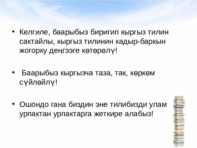 Келгиле, баарыбыз биригип кыргыз тилин сактайлы, кыргыз тилинин кадыр-баркын жогорку деңгээге көтөрөлү!   Баарыбыз кыргызча таза, так, көркөм сүйлөйлү!  Ошондо гана биздин эне тилибизди улам урпактан урпактарга жеткире алабыз! 