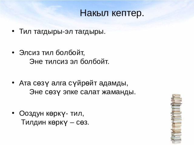 Накыл кептер. Тил тагдыры-эл тагдыры.  Элсиз тил болбойт, Эне тилсиз эл болбойт.  Ата сөзү алга сүйрөйт адамды, Эне сөзү эпке салат жаманды.  Ооздун көркү- тил, Тилдин көркү – сөз. 