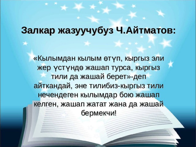 Залкар жазуучубуз Ч.Айтматов: «Кылымдан кылым өтүп, кыргыз эли жер үстүндө жашап турса, кыргыз тили да жашай берет»-деп айткандай, эне тилибиз-кыргыз тили нечендеген кылымдар бою жашап келген, жашап жатат жана да жашай бермекчи! 