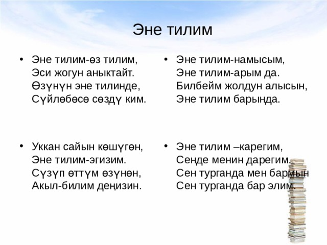 Эне тилим Эне тилим-өз тилим, Эси жогун аныктайт. Өзүнүн эне тилинде, Сүйлөбөсө сөздү ким.   Уккан сайын көшүгөн, Эне тилим-эгизим. Сүзүп өттүм өзүнөн, Акыл-билим деңизин.  Эне тилим-намысым, Эне тилим-арым да. Билбейм жолдун алысын, Эне тилим барында.   Эне тилим –карегим, Сенде менин дарегим. Сен турганда мен бармын Сен турганда бар элим. 