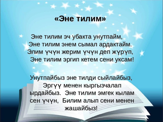 «Эне тилим» Эне тилим эч убакта унутпайм, Эне тилим энем сымал ардактайм. Элим үчүн жерим үчүн деп жүрүп, Эне тилим эргип кетем сени уксам! Унутпайбыз эне тилди сыйлайбыз, Эргүү менен кыргызчалап ырдайбыз. Эне тилим эмгек кылам сен үчүн, Билим алып сени менен жашайбыз! 