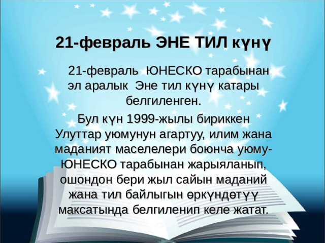 21-февраль ЭНЕ ТИЛ күнү  21-февраль ЮНЕСКО тарабынан эл аралык Эне тил күнү катары белгиленген. Бул күн 1999-жылы бириккен Улуттар уюмунун агартуу, илим жана маданият маселелери боюнча уюму-ЮНЕСКО тарабынан жарыяланып, ошондон бери жыл сайын маданий жана тил байлыгын өркүндөтүү максатында белгиленип келе жатат. 