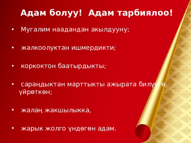 Адам болуу! Адам тарбиялоо!  Мугалим наадандан акылдууну;   жалкоолуктан ишмердикти;   коркоктон баатырдыкты;   сараңдыктан марттыкты ажырата билүүгө үйрөткөн;   жалаң жакшылыкка,   жарык жолго үндөгөн адам.  
