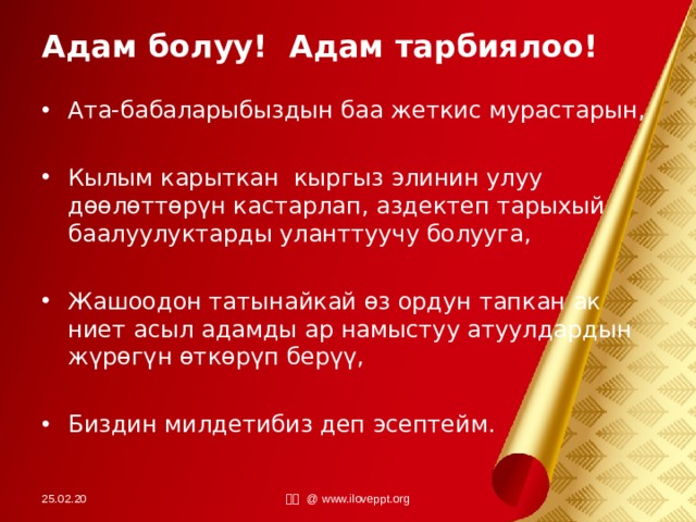 Адам болуу! Адам тарбиялоо! Ата-бабаларыбыздын баа жеткис мурастарын,  Кылым карыткан кыргыз элинин улуу дөөлөттөрүн кастарлап, аздектеп тарыхый баалуулуктарды уланттуучу болууга,  Жашоодон татынайкай өз ордун тапкан ак ниет асыл адамды ар намыстуу атуулдардын жүрөгүн өткөрүп берүү,  Биздин милдетибиз деп эсептейм. 25.02.20 小田 @ www.iloveppt.org 