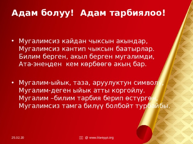 Адам болуу! Адам тарбиялоо! Мугалимсиз кайдан чыксын акындар, Мугалимсиз кантип чыксын баатырлар. Билим берген, акыл берген мугалимди, Ата-энеңден кем көрбөөгө акың бар.  Мугалим-ыйык, таза, аруулуктун символу, Мугалим-деген ыйык атты коргойлу. Мугалим –билим тарбия берип өстүргөн, Мугалимсиз тамга билүү болбойт турбайбы. 25.02.20 小田 @ www.iloveppt.org 