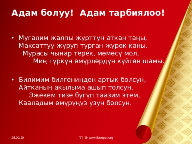 Адам болуу! Адам тарбиялоо! Мугалим жалпы журттун аткан таңы, Максаттуу жүруп турган жүрөк каны. Мурасы чынар терек, мөмөсү мол, Миң түркүн өмүрлөрдүн күйгөн шамы.  Билимим билгениңден артык болсун, Айтканың акылыма ашып толсун. Эжекем тизе бүгүп таазим этем, Кааладым өмүрүңүз узун болсун.  25.02.20 小田 @ www.iloveppt.org 