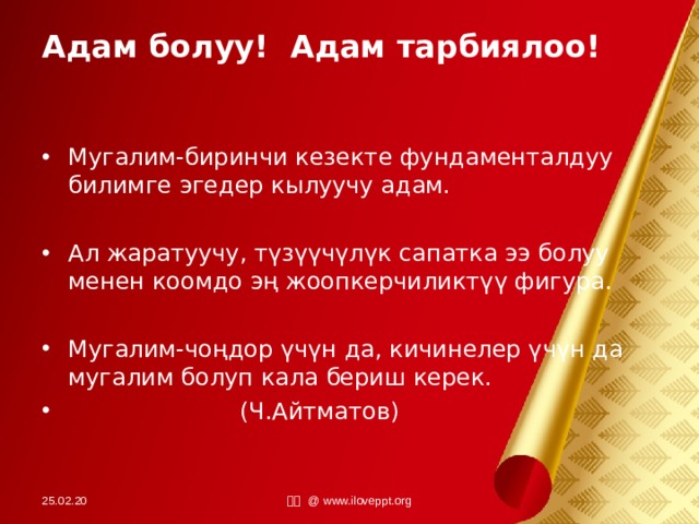 Адам болуу! Адам тарбиялоо! Мугалим-биринчи кезекте фундаменталдуу билимге эгедер кылуучу адам.  Ал жаратуучу, түзүүчүлүк сапатка ээ болуу менен коомдо эң жоопкерчиликтүү фигура.  Мугалим-чоңдор үчүн да, кичинелер үчүн да мугалим болуп кала бериш керек.  (Ч.Айтматов)   25.02.20 小田 @ www.iloveppt.org 