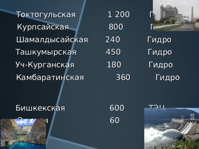  Токтогульская    1 200   Гидро  Курпсайская   800  Гидро  Шамалдысайская  240  Гидро  Ташкумырская  450  Гидро  Уч-Курганская  180  Гидро  Камбаратинская 360 Гидро   Бишкекская  600  ТЭЦ  О шс кая  60  ТЭЦ 