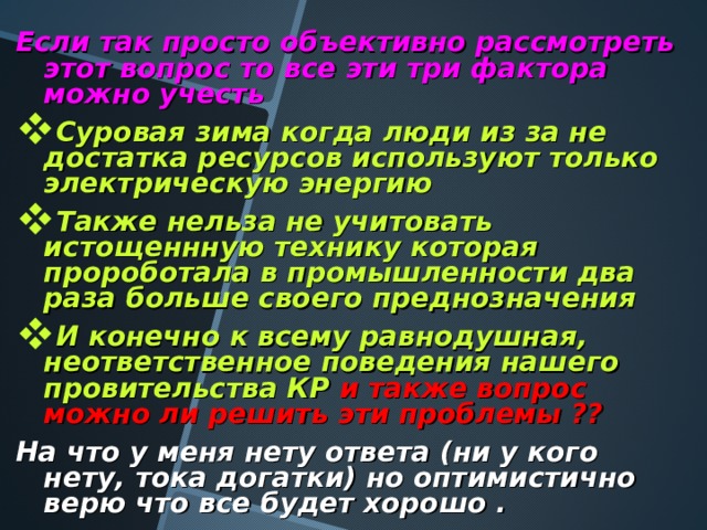 Если так просто объективно рассмотреть этот вопрос то все эти три фактора можно учесть Суровая зима когда люди из за не достатка ресурсов используют только электрическую энергию Также нельза не учитовать истощеннную технику которая пророботала в промышленности два раза больше своего преднозначения И конечно к всему равнодушная, неответственное поведения нашего провительства КР  и также вопрос можно ли решить эти проблемы ??  На что у меня нету ответа (ни у кого нету, тока догатки) но оптимистично верю что все будет хорошо . 