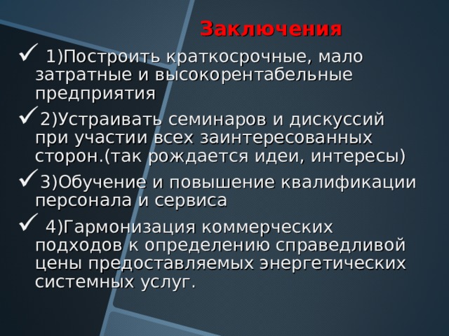  Заключения  1)Построить краткосрочные, мало затратные и высокорентабельные предприятия 2)Устраивать семинаров и дискуссий при участии всех заинтересованных сторон.(так рождается идеи, интересы) 3)Обучение и повышение квалификации персонала и сервиса  4)Гармонизация коммерческих подходов к определению справедливой цены предоставляемых энергетических системных услуг. 