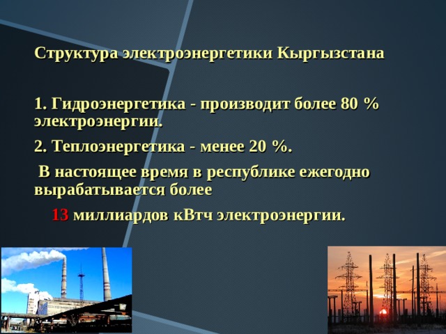 Структура электроэнергетики Кыргызстана  1. Гидроэнергетика - производит более 80 % электроэнергии. 2. Теплоэнергетика - менее 20 %.  В настоящее время в республике ежегодно вырабатывается более  13 миллиардов кВтч электроэнергии. 