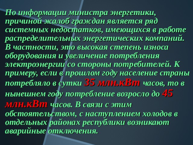 По информации министра энергетики, причиной жалоб граждан является ряд системных недостатков, имеющихся в работе распределительных энергетических компаний. В частности, это высокая степень износа оборудования и увеличение потребления электроэнергии со стороны потребителей. К примеру, если в прошлом году население страны потребляло в сутки 35 млн.кВт часов, то в нынешнем году потребление возросло до 45 млн.кВт часов. В связи с этим обстоятельством, с наступлением холодов в отдельных районах республики возникают аварийные отключения.  