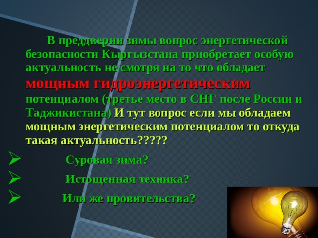  В преддверии зимы вопрос энергетической безопасности Кыргызстана приобретает особую актуальность не смотря на то что обладает  мощным гидроэнергетическим  потенциалом (третье место в СНГ после России и Таджикистана)  И тут вопрос если мы обладаем мощным энергетическим потенциалом то откуда такая актуальность?????   Суровая зима?  Истощенная техника?  Или же провительства?  