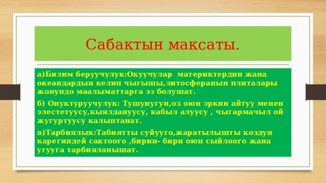 Сабактын максаты. а)Билим беруучулук:Окуучулар материктердин жана океандардын келип чыгышы,литосферанын плиталары жонундо маалыматтарга ээ болушат. б) Онуктуруучулук: Тушунугун,оз оюн эркин айтуу менен элестетуусу,кыялдануусу, кабыл алуусу , чыгармачыл ой жугуртуусу калыптанат. в)Тарбиялык:Табиятты суйууго,жаратылышты коздун карегиндей сактоого ,бирин- бири оюн сыйлоого жана угууга тарбияланышат. 