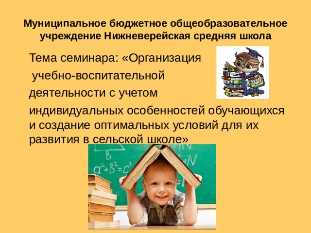 Муниципальное бюджетное общеобразовательное учреждение Нижневерейская средняя школа Тема семинара: «Организация  учебно-воспитательной деятельности с учетом индивидуальных особенностей обучающихся и создание оптимальных условий для их развития в сельской школе»  