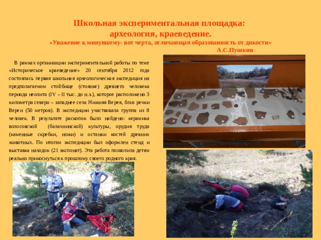  Школьная экспериментальная площадка:  археология, краеведение. «Уважение к минувшему- вот черта, отличающая образованность от дикости»  А.С.Пушкин  В рамках организации экспериментальной работы по теме «Историческое краеведение» 20 сентября 2012 года состоялась первая школьная археологическая экспедиция на предполагаемом стойбище (стоянке) древнего человека периода неолита ( IV – II тыс. до н.э.), которое расположено 3 километра северо – западнее села Нижняя Верея, близ речки Вереи (50 метров). В экспедиции участвовала группа из 8 человек. В результате раскопок было найдено: керамика волосовской (балахнинской) культуры, орудия труда (каменные скребки, ножи) и останки костей древних животных. По итогам экспедиции был оформлен стенд и выставка находок (21 экспонат). Эта работа позволила детям реально прикоснуться к прошлому своего родного края.   