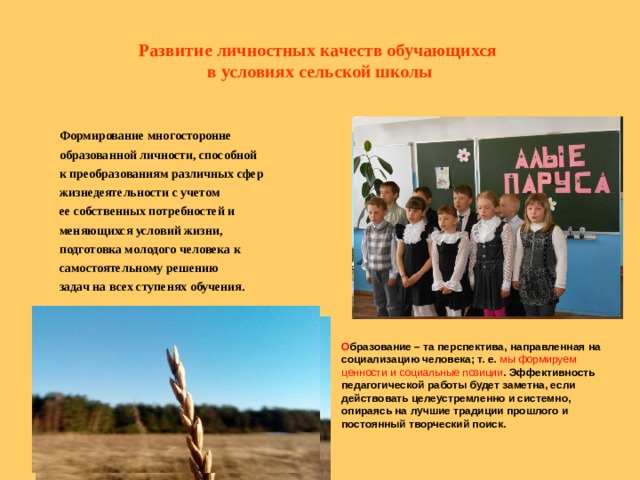 Развитие личностных качеств обучающихся  в условиях сельской школы          Формирование многосторонне образованной личности, способной к преобразованиям различных сфер жизнедеятельности с учетом ее собственных потребностей и меняющихся условий жизни, подготовка молодого человека к самостоятельному решению задач на всех ступенях обучения.  О бразование – та перспектива, направленная на социализацию человека; т. е. мы формируем ценности и социальные позиции . Эффективность педагогической работы будет заметна, если действовать целеустремленно и системно, опираясь на лучшие традиции прошлого и постоянный творческий поиск.   
