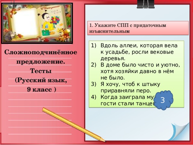 1. Укажите СПП с придаточным изъяснительным Вдоль аллеи, которая вела к усадьбе, росли вековые деревья. В доме было чисто и уютно, хотя хозяйки давно в нём не было. Я хочу, чтоб к штыку приравняли перо. Когда заиграла музыка, гости стали танцевать. Сложноподчинённое предложение. Тесты (Русский язык,  9 класс ) 3 
