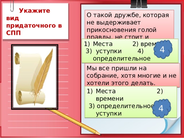  Укажите вид придаточного в СПП О такой дружбе, которая не выдерживает прикосновения голой правды, не стоит и жалеть Места 2) времени  3) уступки 4) определительное 4 Мы все пришли на собрание, хотя многие и не хотели этого делать. Места 2) времени  3) определительное 4) уступки 4 