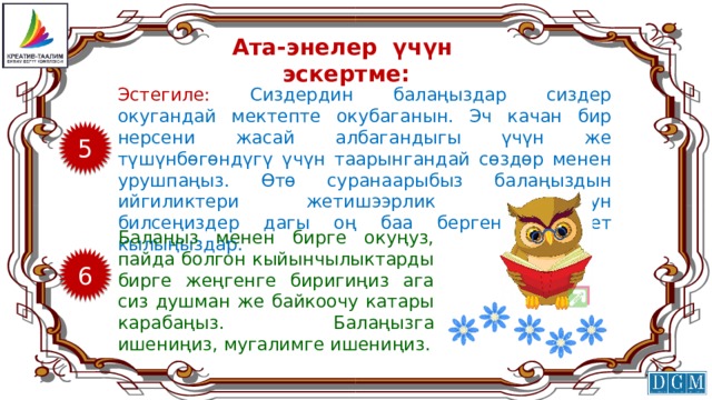 Ата-энелер үчүн эскертме: Эстегиле: Сиздердин балаңыздар сиздер окугандай мектепте окубаганын. Эч качан бир нерсени жасай албагандыгы үчүн же түшүнбөгөндүгү үчүн таарынгандай сөздөр менен урушпаңыз. Өтө суранаарыбыз балаңыздын ийгиликтери жетишээрлик болбогонун билсеңиздер дагы оң баа бергенге аракет кылыңыздар. 5 Балаңыз менен бирге окуңуз, пайда болгон кыйынчылыктарды бирге жеңгенге биригиңиз ага сиз душман же байкоочу катары карабаңыз. Балаңызга ишениңиз, мугалимге ишениңиз. 6 