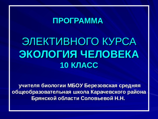 ПРОГРАММА   ЭЛЕКТИВНОГО КУРСА  ЭКОЛОГИЯ ЧЕЛОВЕКА  10 КЛАСС   учителя биологии МБОУ Березовская средняя общеобразовательная школа Карачевского района Брянской области Соловьевой Н.Н. 