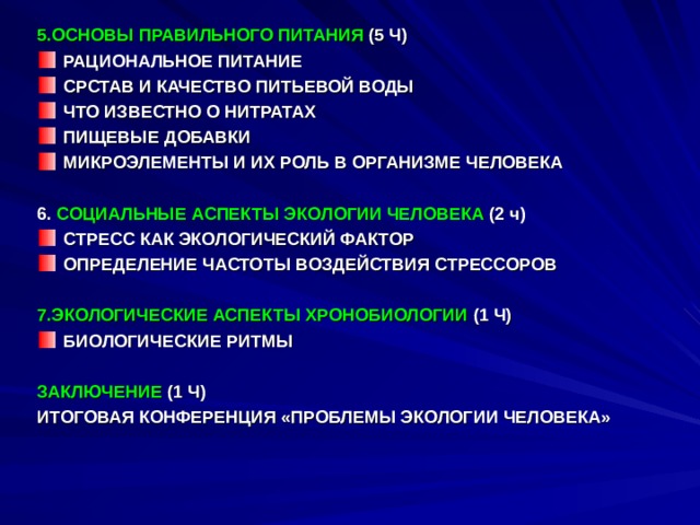 5.ОСНОВЫ ПРАВИЛЬНОГО ПИТАНИЯ (5 Ч) РАЦИОНАЛЬНОЕ ПИТАНИЕ СРСТАВ И КАЧЕСТВО ПИТЬЕВОЙ ВОДЫ ЧТО ИЗВЕСТНО О НИТРАТАХ ПИЩЕВЫЕ ДОБАВКИ МИКРОЭЛЕМЕНТЫ И ИХ РОЛЬ В ОРГАНИЗМЕ ЧЕЛОВЕКА  6. СОЦИАЛЬНЫЕ АСПЕКТЫ ЭКОЛОГИИ ЧЕЛОВЕКА (2 ч) СТРЕСС КАК ЭКОЛОГИЧЕСКИЙ ФАКТОР ОПРЕДЕЛЕНИЕ ЧАСТОТЫ ВОЗДЕЙСТВИЯ СТРЕССОРОВ  7.ЭКОЛОГИЧЕСКИЕ АСПЕКТЫ ХРОНОБИОЛОГИИ (1 Ч) БИОЛОГИЧЕСКИЕ РИТМЫ  ЗАКЛЮЧЕНИЕ (1 Ч) ИТОГОВАЯ КОНФЕРЕНЦИЯ «ПРОБЛЕМЫ ЭКОЛОГИИ ЧЕЛОВЕКА» 
