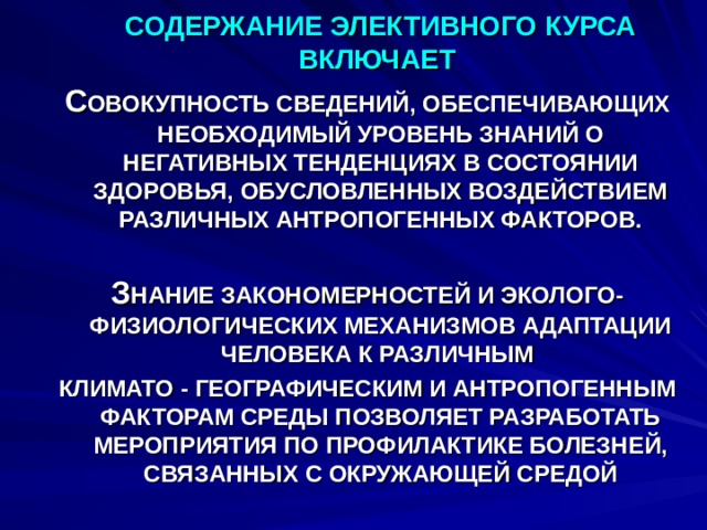 СОДЕРЖАНИЕ ЭЛЕКТИВНОГО КУРСА ВКЛЮЧАЕТ С ОВОКУПНОСТЬ СВЕДЕНИЙ, ОБЕСПЕЧИВАЮЩИХ НЕОБХОДИМЫЙ УРОВЕНЬ ЗНАНИЙ О НЕГАТИВНЫХ ТЕНДЕНЦИЯХ В СОСТОЯНИИ ЗДОРОВЬЯ, ОБУСЛОВЛЕННЫХ ВОЗДЕЙСТВИЕМ РАЗЛИЧНЫХ АНТРОПОГЕННЫХ ФАКТОРОВ.  З НАНИЕ ЗАКОНОМЕРНОСТЕЙ И ЭКОЛОГО-ФИЗИОЛОГИЧЕСКИХ МЕХАНИЗМОВ АДАПТАЦИИ ЧЕЛОВЕКА К РАЗЛИЧНЫМ КЛИМАТО - ГЕОГРАФИЧЕСКИМ И АНТРОПОГЕННЫМ ФАКТОРАМ СРЕДЫ ПОЗВОЛЯЕТ РАЗРАБОТАТЬ МЕРОПРИЯТИЯ ПО ПРОФИЛАКТИКЕ БОЛЕЗНЕЙ, СВЯЗАННЫХ С ОКРУЖАЮЩЕЙ СРЕДОЙ    