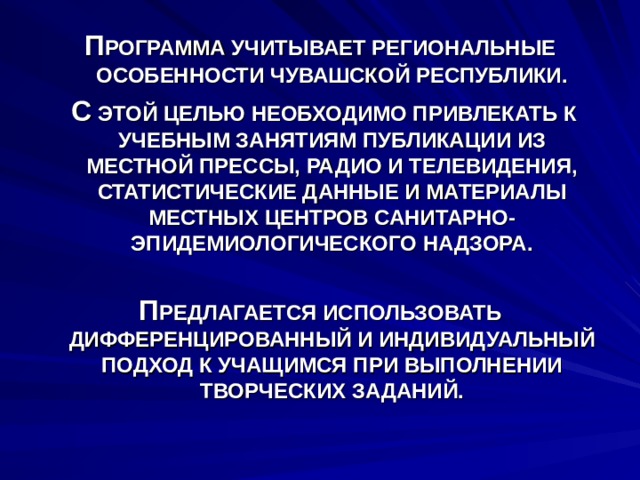 П РОГРАММА УЧИТЫВАЕТ РЕГИОНАЛЬНЫЕ ОСОБЕННОСТИ ЧУВАШСКОЙ РЕСПУБЛИКИ.  С ЭТОЙ ЦЕЛЬЮ НЕОБХОДИМО ПРИВЛЕКАТЬ К УЧЕБНЫМ ЗАНЯТИЯМ ПУБЛИКАЦИИ ИЗ МЕСТНОЙ ПРЕССЫ, РАДИО И ТЕЛЕВИДЕНИЯ, СТАТИСТИЧЕСКИЕ ДАННЫЕ И МАТЕРИАЛЫ МЕСТНЫХ ЦЕНТРОВ САНИТАРНО-ЭПИДЕМИОЛОГИЧЕСКОГО НАДЗОРА.  П РЕДЛАГАЕТСЯ ИСПОЛЬЗОВАТЬ ДИФФЕРЕНЦИРОВАННЫЙ И ИНДИВИДУАЛЬНЫЙ ПОДХОД К УЧАЩИМСЯ ПРИ ВЫПОЛНЕНИИ ТВОРЧЕСКИХ ЗАДАНИЙ. 