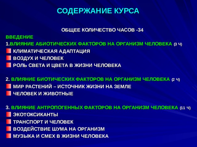 СОДЕРЖАНИЕ КУРСА   ОБЩЕЕ КОЛИЧЕСТВО ЧАСОВ -34 ВВЕДЕНИЕ 1. ВЛИЯНИЕ  АБИОТИЧЕСКИХ ФАКТОРОВ НА ОРГАНИЗМ ЧЕЛОВЕКА  (3 Ч) КЛИМАТИЧЕСКАЯ АДАПТАЦИЯ ВОЗДУХ И ЧЕЛОВЕК РОЛЬ СВЕТА И ЦВЕТА В ЖИЗНИ ЧЕЛОВЕКА  2. ВЛИЯНИЕ БИОТИЧЕСКИХ ФАКТОРОВ НА ОРГАНИЗМ ЧЕЛОВЕКА  (2 Ч) МИР РАСТЕНИЙ – ИСТОЧНИК ЖИЗНИ НА ЗЕМЛЕ ЧЕЛОВЕК И ЖИВОТНЫЕ  3. ВЛИЯНИЕ АНТРОПОГЕННЫХ ФАКТОРОВ НА ОРГАНИЗМ ЧЕЛОВЕКА  (11  Ч) ЭКОТОКСИКАНТЫ ТРАНСПОРТ И ЧЕЛОВЕК ВОЗДЕЙСТВИЕ ШУМА НА ОРГАНИЗМ МУЗЫКА И СМЕХ В ЖИЗНИ ЧЕЛОВЕКА 