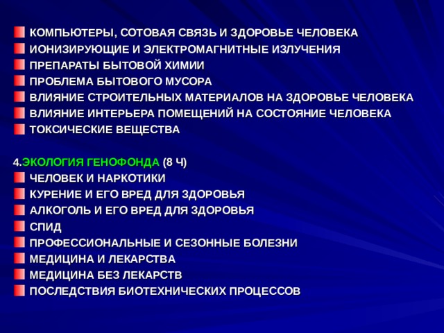 КОМПЬЮТЕРЫ, СОТОВАЯ СВЯЗЬ И ЗДОРОВЬЕ ЧЕЛОВЕКА ИОНИЗИРУЮЩИЕ И ЭЛЕКТРОМАГНИТНЫЕ ИЗЛУЧЕНИЯ ПРЕПАРАТЫ БЫТОВОЙ ХИМИИ ПРОБЛЕМА БЫТОВОГО МУСОРА ВЛИЯНИЕ СТРОИТЕЛЬНЫХ МАТЕРИАЛОВ НА ЗДОРОВЬЕ ЧЕЛОВЕКА ВЛИЯНИЕ ИНТЕРЬЕРА ПОМЕЩЕНИЙ НА СОСТОЯНИЕ ЧЕЛОВЕКА ТОКСИЧЕСКИЕ ВЕЩЕСТВА  4. ЭКОЛОГИЯ ГЕНОФОНДА (8 Ч) ЧЕЛОВЕК И НАРКОТИКИ КУРЕНИЕ И ЕГО ВРЕД ДЛЯ ЗДОРОВЬЯ АЛКОГОЛЬ И ЕГО ВРЕД ДЛЯ ЗДОРОВЬЯ СПИД ПРОФЕССИОНАЛЬНЫЕ И СЕЗОННЫЕ БОЛЕЗНИ МЕДИЦИНА И ЛЕКАРСТВА МЕДИЦИНА БЕЗ ЛЕКАРСТВ ПОСЛЕДСТВИЯ БИОТЕХНИЧЕСКИХ ПРОЦЕССОВ    