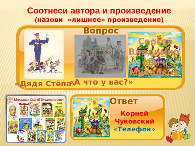 Соотнеси автора и произведение ( назови «лишнее» произведение ) Вопрос  Сергей Владимирович Михалков «А что у вас?» «Дядя Стёпа» Ответ Корней Чуковский «Телефон» 