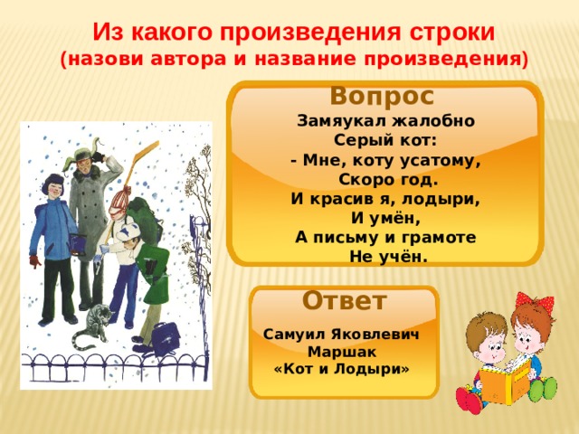 Из какого произведения строки ( назови автора и название произведения ) Вопрос Замяукал жалобно   Серый кот:   - Мне, коту усатому,   Скоро год. И красив я, лодыри,   И умён,   А письму и грамоте   Не учён. Ответ Самуил Яковлевич Маршак «Кот и Лодыри» 