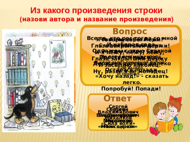 Из какого произведения строки ( назови автора и название произведения ) Вопрос Все те, кто рос тогда со мной  И набирал года,  Однажды с этою Страной  Простился навсегда.   Держава детства далеко  Осталась позади.  «Хочу назад!» - сказать легко.  Попробуй! Попади!  Я говорю себе: Лежи!   Глаза закрытыми держи! И я лежу, лежу, лежу,   Глаза закрытыми держу   И засыпаю наконец.   Ну, разве я не молодец! Он в кладовку заглянул - С медом жбан перевернул.  Он порвал стихи у папы, На пол с лестницы упал. В клей залез передней лапой, Еле вылез И пропал... Ответ Сергей Владимирович Михалков «Сила воли» Сергей Владимирович Сергей Владимирович Михалков Михалков «Мой секрет» «Мой щенок» 